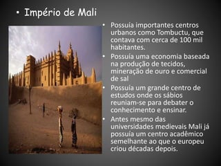 • Possuía importantes centros
urbanos como Tombuctu, que
contava com cerca de 100 mil
habitantes.
• Possuía uma economia baseada
na produção de tecidos,
mineração de ouro e comercial
de sal
• Possuía um grande centro de
estudos onde os sábios
reuniam-se para debater o
conhecimento e ensinar.
• Antes mesmo das
universidades medievais Mali já
possuía um centro acadêmico
semelhante ao que o europeu
criou décadas depois.
• Império de Mali
 