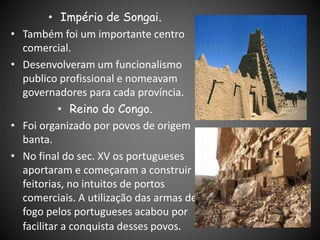 • Império de Songai.
• Também foi um importante centro
comercial.
• Desenvolveram um funcionalismo
publico profissional e nomeavam
governadores para cada província.
• Reino do Congo.
• Foi organizado por povos de origem
banta.
• No final do sec. XV os portugueses
aportaram e começaram a construir
feitorias, no intuitos de portos
comerciais. A utilização das armas de
fogo pelos portugueses acabou por
facilitar a conquista desses povos.
 