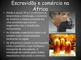 Escravidão e comércio na
África
• Desde o século VII a.C os africanos já
desenvolvia a metalurgia, o comercio
de minérios e metais preciosos era
uma constante que cresceu
largamente com a invasão dos
mulçumanos.
• As chamadas especiarias como o sal
também eram comercializadas
facilmente na região.
• Os africanos já usavam o carro puxado
a bois e jumentos o que facilitava o
transporte de mercadorias. A
introdução do camelo pelos árabes
impulsionou mais ainda o comercio.
 