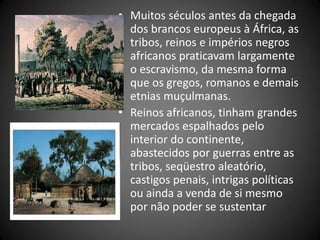 • Muitos séculos antes da chegada
dos brancos europeus à África, as
tribos, reinos e impérios negros
africanos praticavam largamente
o escravismo, da mesma forma
que os gregos, romanos e demais
etnias muçulmanas.
• Reinos africanos, tinham grandes
mercados espalhados pelo
interior do continente,
abastecidos por guerras entre as
tribos, seqüestro aleatório,
castigos penais, intrigas políticas
ou ainda a venda de si mesmo
por não poder se sustentar
 