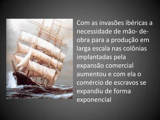 Com as invasões ibéricas a
necessidade de mão- de-
obra para a produção em
larga escala nas colônias
implantadas pela
expansão comercial
aumentou e com ela o
comércio de escravos se
expandiu de forma
exponencial
 