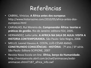 Referências
• CABRAL, Vinicius. A África antes dos europeus
http://www.historiazine.com/2010/05/africa-antes-dos-
europeus.html
• CARVALHO, Rui Moreira de. Compreender África: teorias e
práticas de gestão. Rio de Janeiro: editora FGV, 2005.
• HERNANDEZ, Leila Leite. A AFRICA NA SALA DE AULA: VISITA A
HISTORIA CONTEMPORANEA. São Paulo: Selo Negro, 2008
• MELLO, Leonel Itaussu A. COSTA, LUÍS CÉSAR AMAD.
CONSTRUINDO CONSCIÊNCIAS - HISTÓRIA - 7º ano / 6ª série.
São Paulo: Editora SCIPIONE, 2007
• Revista Nova Escola on-line. África, berço da Humanidade.
http://revistaescola.abril.com.br/swf/animacoes/exibi-
animacao.shtml?187_africa_info.swf
 