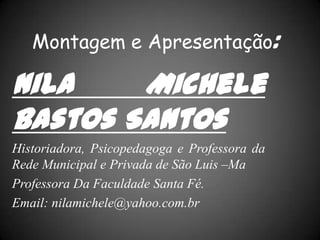 Montagem e Apresentação:
Nila Michele
Bastos Santos
Historiadora, Psicopedagoga e Professora da
Rede Municipal e Privada de São Luis –Ma
Professora Da Faculdade Santa Fé.
Email: nilamichele@yahoo.com.br
 