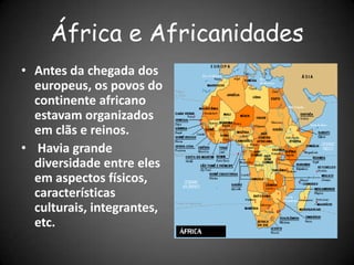 África e Africanidades
• Antes da chegada dos
europeus, os povos do
continente africano
estavam organizados
em clãs e reinos.
• Havia grande
diversidade entre eles
em aspectos físicos,
características
culturais, integrantes,
etc.
 