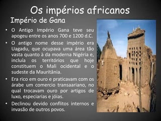Os impérios africanos
Império de Gana
• O Antigo Império Gana teve seu
apogeu entre os anos 700 e 1200 d.C.
• O antigo nome desse império era
Uagadu, que ocupava uma área tão
vasta quanto à da moderna Nigéria e,
incluía os territórios que hoje
constituem o Mali ocidental e o
sudeste da Mauritânia.
• Era rico em ouro e praticavam com os
árabe um comercio transaariano, no
qual trocavam ouro por artigos de
luxo, especiarias e jóias.
• Declinou devido conflitos internos e
invasão de outros povos.
 