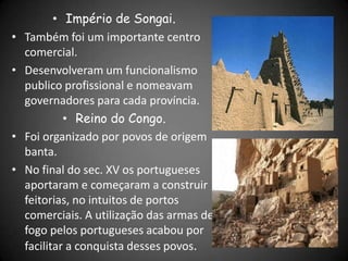 • Império de Songai.
• Também foi um importante centro
comercial.
• Desenvolveram um funcionalismo
publico profissional e nomeavam
governadores para cada província.
• Reino do Congo.
• Foi organizado por povos de origem
banta.
• No final do sec. XV os portugueses
aportaram e começaram a construir
feitorias, no intuitos de portos
comerciais. A utilização das armas de
fogo pelos portugueses acabou por
facilitar a conquista desses povos.
 
