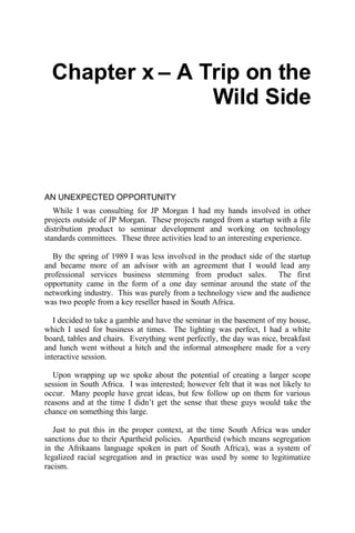 Chapter x – A Trip on the
                 Wild Side



AN UNEXPECTED OPPORTUNITY
   While I was consulting for JP Morgan I had my hands involved in other
projects outside of JP Morgan. These projects ranged from a startup with a file
distribution product to seminar development and working on technology
standards committees. These three activities lead to an interesting experience.

  By the spring of 1989 I was less involved in the product side of the startup
and became more of an advisor with an agreement that I would lead any
professional services business stemming from product sales. The first
opportunity came in the form of a one day seminar around the state of the
networking industry. This was purely from a technology view and the audience
was two people from a key reseller based in South Africa.

   I decided to take a gamble and have the seminar in the basement of my house,
which I used for business at times. The lighting was perfect, I had a white
board, tables and chairs. Everything went perfectly, the day was nice, breakfast
and lunch went without a hitch and the informal atmosphere made for a very
interactive session.

   Upon wrapping up we spoke about the potential of creating a larger scope
session in South Africa. I was interested; however felt that it was not likely to
occur. Many people have great ideas, but few follow up on them for various
reasons and at the time I didn’t get the sense that these guys would take the
chance on something this large.

   Just to put this in the proper context, at the time South Africa was under
sanctions due to their Apartheid policies. Apartheid (which means segregation
in the Afrikaans language spoken in part of South Africa), was a system of
legalized racial segregation and in practice was used by some to legitimatize
racism.
 