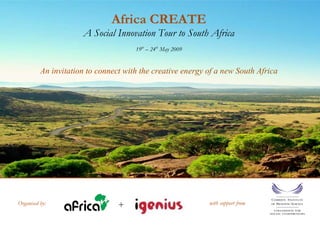 Africa CREATE
                      A Social Innovation Tour to South Africa
                                      19th – 24th May 2009


          An invitation to connect with the creative energy of a new South Africa




                                 +                           with support from
Organised by:
 