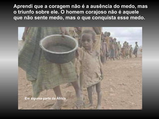 Aprendi que a coragem não é a ausência do medo, mas o triunfo sobre ele. O homem corajoso não é aquele que não sente medo, mas o que conquista esse medo.  Em alguma parte da África 