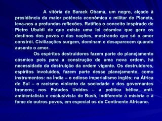 A vitória de Barack Obama, um negro, alçado à presidência da maior potência econômica e militar do Planeta, leva-nos a profundas reflexões. Ratifica o conceito inspirado de Pietro Ubaldi de que existe uma lei cósmica que gere os destinos dos povos e das nações, mostrando que só o amor constrói. Civilizações surgem, dominam e desaparecem quando ausente o amor. Os espíritos destruidores fazem parte do planejamento cósmico pois para a construção de uma nova ordem, há necessidade da destruição da ordem vigente. Os destruidores, espíritos involuídos, fazem parte desse planejamento, como instrumentos: na Índia – o odioso imperialismo inglês; na África do Sul – o racismo violento da sociedade e dos governantes brancos; nos Estados Unidos – a política bélica, anti-ambientalista e exclusivista de Bush, indiferente á miséria e à fome de outros povos, em especial os do Continente Africano.  