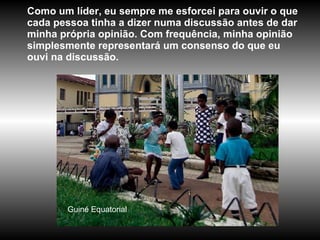 Guiné   Equatorial Como um líder, eu sempre me esforcei para ouvir o que cada pessoa tinha a dizer numa discussão antes de dar minha própria opinião. Com frequência, minha opinião simplesmente representará um consenso do que eu ouvi na discussão.  