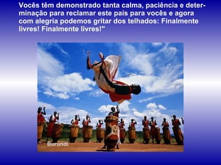 Burundi Vocês têm demonstrado tanta calma, paciência e deter-minação para reclamar este país para vocês e agora com alegria podemos gritar dos telhados: Finalmente livres! Finalmente livres!"  
