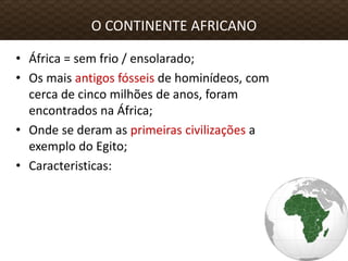 • África = sem frio / ensolarado;
• Os mais antigos fósseis de hominídeos, com
cerca de cinco milhões de anos, foram
encontrados na África;
• Onde se deram as primeiras civilizações a
exemplo do Egito;
• Caracteristicas:
O CONTINENTE AFRICANO
 