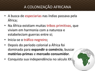 • A busca de especiarias nas índias passava pela
África;
• Na África existiam muitas tribos primitivas, que
viviam em harmonia com a natureza e
estabeleciam guerras entre si;
• Inicia-se o tráfico negreiro;
• Depois do período colonial a África foi
dominada para expandir o comércio, buscar
matérias-primas e mercado consumidor.
• Conquista sua independência no século XX.
A COLONIZAÇÃO AFRICANA
 