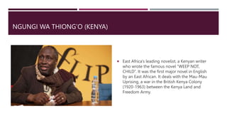 NGUNGI WA THIONG’O (KENYA)
 East Africa’s leading novelist, a Kenyan writer
who wrote the famous novel “WEEP NOT,
CHILD”. It was the first major novel in English
by an East African. It deals with the Mau-Mau
Uprising, a war in the British Kenya Colony
(1920-1963) between the Kenya Land and
Freedom Army.
 