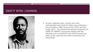 OKOT P’ BITEK ( UGANDA)
 He was a Ugandan poet, novelist, and social
anthropologist who wrote the three verse collections—
Song of Lawino (1066), Song of Ocol (1970), and Two
Songs (1071). He achieved international recognition for
SONG OF LAWINO, a long poem dealing with the
tribulations of a rural African wife whkse husband has
taken up the urban life and wishes everything to be
westernized.
 