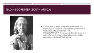 NADINE GORDIMER (SOUTH AFRICA)
 A South African writer and the recipient of the 1991
Nobel Prize in Literature. She wrote the joint winner of
the Booker—McConnell Prize “THE
CONSERVATIONIST”. The story is a character study of a
successful South African industrial executive and by
extension, a critique of South Africa.
 
