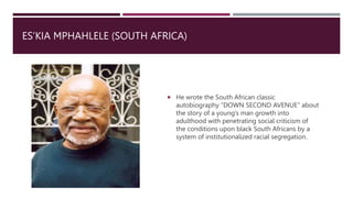 ES’KIA MPHAHLELE (SOUTH AFRICA)
 He wrote the South African classic
autobiography “DOWN SECOND AVENUE” about
the story of a young’s man growth into
adulthood with penetrating social criticism of
the conditions upon black South Africans by a
system of institutionalized racial segregation.
 