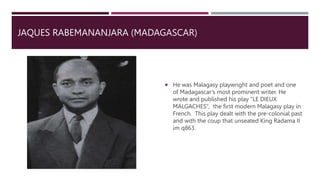 JAQUES RABEMANANJARA (MADAGASCAR)
 He was Malagasy playwright and poet and one
of Madagascar’s most prominent writer. He
wrote and published his play “LE DIEUX
MALGACHES”, the first modern Malagasy play in
French. This play dealt with the pre-colonial past
and with the coup that unseated King Radama II
im q863.
 
