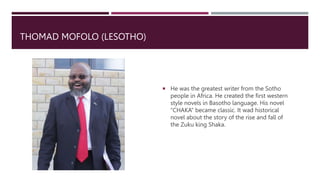 THOMAD MOFOLO (LESOTHO)
 He was the greatest writer from the Sotho
people in Africa. He created the first western
style novels in Basotho language. His novel
“CHAKA” became classic. It wad historical
novel about the story of the rise and fall of
the Zuku king Shaka.
 