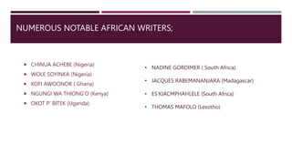 NUMEROUS NOTABLE AFRICAN WRITERS;
 CHINUA ACHEBE (Nigeria)
 WOLE SOYINKA (Nigeria)
 KOFI AWOONOR ( Ghana)
 NGUNGI WA THIONG’O (Kenya)
 OKOT P’ BITEK (Uganda)
• NADINE GORDIMER ( South Africa)
• JACQUES RABEMANANJARA (Madagascar)
• ES’KIACMPHAHLELE (South Africa)
• THOMAS MAFOLO (Lesotho)
 