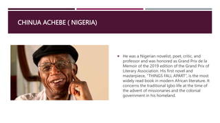 CHINUA ACHEBE ( NIGERIA)
 He was a Nigerian novelist, poet, critic, and
professor and was honored as Grand Prix de la
Memoir of the 2019 edition of the Grand Prix of
Literary Association. His first novel and
masterpiece, “THINGS FALL APART”, is the most
widely read book in modern African literature. It
concerns the traditional Igbo life at the time of
the advent of missionaries and the colonial
government in his homeland.
 