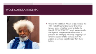 WOLE SOYINKA (NIGERIA)
 He was the first black African to be awarded the
1986 Nobel Prize for Literature. One of his
famous works is his first important play “A
DANCE OF THE FORESTS”, which was written for
the Nigerian independence celebrations. It
parodies the emerging nation by stripping it of
romantic legend and by showing that the
present is no more a golden age than it was
before.
 