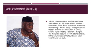 KOFI AWOONOR (GHANA)
 He was Ghanian novelist and poet who wrote
“THIS EARTH, MY BROTHER” a cross between a
novel and a poem. It was told on two levels each
representing a distinct reality. These portions of
the text deal with the new nation of Ghana,
which is represented by a baby on a dunghill.
The dunghill is a source of both rot and renewal.
In this way, represents the foundations upon
which Ghana was built.
 
