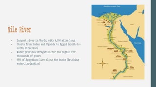- Longest river in World, with 4,000 miles long
- Starts from Sudan and Uganda to Egypt (south-to-
north direction)
- Water provides irrigation for the region for
thousands of years
- 95% of Egyptians live along the banks (drinking
water, irrigation)
Nile River
 