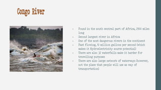 - Found in the south central part of Africa, 2900 miles
long
- Second largest river in Africa
- One of the most dangerous rivers in the continent
- Fast flowing, 10 million gallons per second (which
makes it Hydroelectricity source potential)
- There are also 32 waterfalls make it harder for
travelling purposes
- There are also large network of waterways (however,
not the place that people will use as way of
transportation)
Congo River
 
