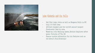 - 1640 feet high, twice as tall as Niagara Falls in NY
- Only 270 feet deep
- Africa’s largest and the world’s second-largest
freshwater lake by area
- Named by John Hanning Speke, British Explorer after
Queen Victoria of The UK
- Famous tourist attraction for its features such as
the Devil’s Pool/Armchair
Lake Victoria and its Falls
 