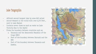 - Africa’s second-largest lake by area (420 miles)
- second-deepest in the world with over 4,700 feet ,
next to Lake Baikal
- Contains seven times as much as water as Lake
Victoria (due to the depth)
- Forms the boundary between countries such as:
o Tanzania and the Democratic Republic of the
Congo (DRC)
o Part of the boundary between Burundi and the
DRC
o Part of the boundary between Tanzania and
Zambia.
Lake Tanganyika
 