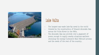 - The largest man-made lake (by area) in the world
- Created by the construction of Ghana’s Akosombo Dam
across the Volta River in the 1960s.
- The Akosombo Dam can provide over a gigawatt of
power, enough to supply nearby aluminum smelters
utilizing the energy-intensive Hall-Héroult process
and the needs of the rest of the country.
Lake Volta
 