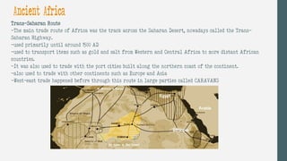 Ancient Africa
Trans-Saharan Route
-The main trade route of Africa was the track across the Saharan Desert, nowadays called the Trans-
Saharan Highway.
-used primarily until around 1500 AD
-used to transport items such as gold and salt from Western and Central Africa to more distant African
countries.
-It was also used to trade with the port cities built along the northern coast of the continent.
-also used to trade with other continents such as Europe and Asia
-West-east trade happened before through this route in large parties called CARAVANS
 