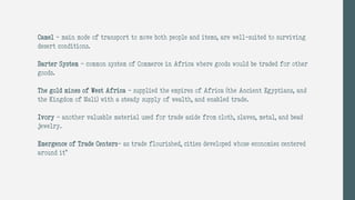 Camel – main mode of transport to move both people and items, are well-suited to surviving
desert conditions.
Barter System – common system of Commerce in Africa where goods would be traded for other
goods.
The gold mines of West Africa - supplied the empires of Africa (the Ancient Egyptians, and
the Kingdom of Mali) with a steady supply of wealth, and enabled trade.
Ivory - another valuable material used for trade aside from cloth, slaves, metal, and bead
jewelry.
Emergence of Trade Centers- as trade flourished, cities developed whose economies centered
around it”
 
