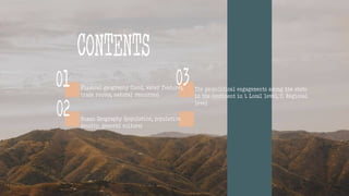 Physical geography (land, water features,
trade routes, natural resources)
02
01 03 The geopolitical engagements among the state
in the continent in 1. Local level, 2. Regional
level
CONTENTS
Human Geography (population, population
density, general culture)
 