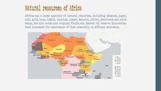 Natural resources of Africa
Africa has a large quantity of natural resources, including diamond, sugar,
salt, gold, iron, cobalt, uranium, copper, bauxite, silver, petroleum and cocoa
beans, but also woods and tropical fruits etc. Recent oil reserve discoveries
have increased the importance of that commodity on African economies.
 