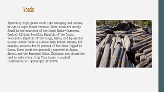 Woods
Especially high-grade woods like mahogany and okoume,
brings in significant revenue. These woods are mostly
found in the countries of the Congo Basin—Cameroon,
Central African Republic, Republic of the Congo,
Democratic Republic of the Congo, Gabon, and Equatorial
Guinea—where there is a dense rain forest. Okoume, for
example, accounts for 90 percent of the trees logged in
Gabon. These woods are generally exported to Japan,
Israel, and the European Union. Mahogany and okoume are
used to make everything from homes to musical
instruments to lightweight aircraft.
 