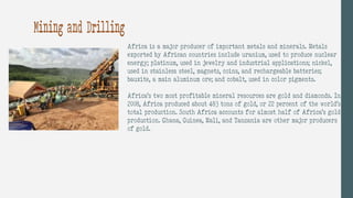 Mining and Drilling
Africa is a major producer of important metals and minerals. Metals
exported by African countries include uranium, used to produce nuclear
energy; platinum, used in jewelry and industrial applications; nickel,
used in stainless steel, magnets, coins, and rechargeable batteries;
bauxite, a main aluminum ore; and cobalt, used in color pigments.
Africa’s two most profitable mineral resources are gold and diamonds. In
2008, Africa produced about 483 tons of gold, or 22 percent of the world’s
total production. South Africa accounts for almost half of Africa’s gold
production. Ghana, Guinea, Mali, and Tanzania are other major producers
of gold.
 