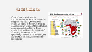 Africa is home to select deposits
of oil and natural gas, which are drilled for
energy and fuel. In 2007, the continent
produced 12.5 percent of the world’s total oil
production and 6.45 percent of the world’s total
natural gas production. Nigeria, Libya,
Algeria, Egypt, and Angola dominate Africa’s
oil industry. Oil exploration has
significantly increased on the continent, and
many countries are looking to become first-
time producers.
Oil and Natural Gas
 