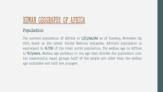 HUMAN GEOGRAPHY OF AFRICA
Population
The current population of Africa is 1,353,144,084 as of Tuesday, November 24,
2020, based on the latest United Nations estimates. Africa’s population is
equivalent to 16.72% of the total world population. The median age in Africa
is 19.7years. Median age pertains to the age that divides the population into
two numerically equal groups: half of the people are older than the median
age indicated and half are younger.
 