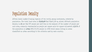Population Density
Africa ranks number 2 among regions of the world, among continents, ordered by
population. The total land area is 29,648,481 Km2 (11,447,338 sq. miles). Africa’s population
density is 45 per Km2 (117 people per mi2) this is the measure of the number of people per
unit area, commonly represented as people per square mile (or square kilometer). 43.8 % of
the population is urban (587,737,793 people in 2019) which means living in areas
classified as urban according to the criteria used by each country.
 