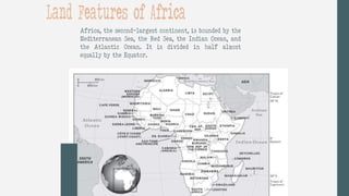 Africa, the second-largest continent, is bounded by the
Mediterranean Sea, the Red Sea, the Indian Ocean, and
the Atlantic Ocean. It is divided in half almost
equally by the Equator.
Land Features of Africa
 
