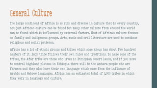 General Culture
The large continent of Africa is so rich and diverse in culture that in every country,
not just African culture can be found but many other culture from around the world
can be found which is influenced by external factors. Most of Africa’s culture focuses
on family and indigenous groups. Arts, music and oral literature are used to continue
religious and social patterns.
Africa has a lot of ethnic groups and tribes which some group has about few hundred
members of it. Each tribe follows their own rules and traditions. To name some of the
tribes, the Afar tribe are those who lives in Ethiopian desert lands, and if you move
to central highland plateau in Ethiopia there will be the Amhara people who are
farmers and they also have their own language which came from the influence of
Arabic and Hebrew languages. Africa has an estimated total of 3,000 tribes in which
they vary in language and culture.
 