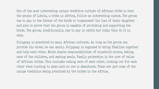One of the most interesting unique tradition culture of African tribe is that
the people of Lobola, a tribe in Africa, follow an interesting custom. The groom
has to pay to the father of the bride to ‘compensate’ the loss of their daughter
and also to prove that the groom is capable of providing and supporting the
bride. The groom, traditionally, has to pay in cattle but today they do it in
cash.
Polygamy is practiced in many African cultures. As long as the groom can
provide his wives, he can marry. Polygamy is supposed to bring families together
and help each other. Wives shares responsibilities of household chores, taking
care of the children, and making meals. Family protection is the core of value
of African tribes. This includes taking care of each other, looking out for each
other when hunting to make sure no one is abandoned. These are just some of the
unique tradition being practiced by the tribes in the Africa.
 