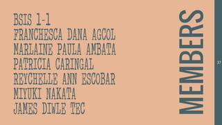 37
BSIS 1-1
FRANCHESCA DANA AGCOL
MARLAINE PAULA AMBATA
PATRICIA CARINGAL
REYCHELLE ANN ESCOBAR
MIYUKI NAKATA
JAMES DIWLE TEC
MEMBERS
 