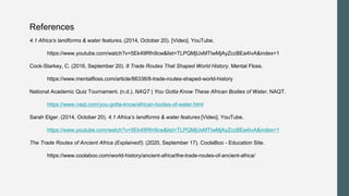 References
4.1 Africa’s landforms & water features. (2014, October 20). [Video]. YouTube.
https://www.youtube.com/watch?v=5Ek49Rfn9cw&list=TLPQMjUxMTIwMjAyZccBEa4IvA&index=1
Cock-Starkey, C. (2016, September 20). 8 Trade Routes That Shaped World History. Mental Floss.
https://www.mentalfloss.com/article/86338/8-trade-routes-shaped-world-history
National Academic Quiz Tournament. (n.d.). NAQT | You Gotta Know These African Bodies of Water. NAQT.
https://www.naqt.com/you-gotta-know/african-bodies-of-water.html
Sarah Elger. (2014, October 20). 4.1 Africa’s landforms & water features [Video]. YouTube.
https://www.youtube.com/watch?v=5Ek49Rfn9cw&list=TLPQMjUxMTIwMjAyZccBEa4IvA&index=1
The Trade Routes of Ancient Africa (Explained!). (2020, September 17). CoolaBoo - Education Site.
https://www.coolaboo.com/world-history/ancient-africa/the-trade-routes-of-ancient-africa/
 