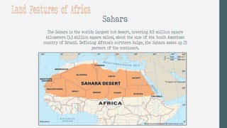 Sahara
The Sahara is the worlds largest hot desert, covering 8.5 million square
kilometers (3.3 million square miles), about the size of the South American
country of Brazil. Defining Africa's northern bulge, the Sahara makes up 25
percent of the continent.
Land Features of Africa
 