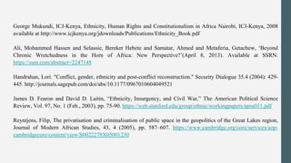 George Mukundi, ICJ-Kenya, Ethnicity, Human Rights and Constitutionalism in Africa Nairobi, ICJ-Kenya, 2008
available at http://www.icjkenya.org/jdownloads/Publications/Ethnicity_Book.pdf
Ali, Mohammed Hassen and Selassie, Bereket Hebete and Samatar, Ahmed and Metaferia, Getachew, ‘Beyond
Chronic Wretchedness in the Horn of Africa: New Perspective?’(April 8, 2013). Available at SSRN:
https://ssrn.com/abstract=2247148
Handrahan, Lori. "Conflict, gender, ethnicity and post-conflict reconstruction." Security Dialogue 35.4 (2004): 429-
445. http://journals.sagepub.com/doi/abs/10.1177/0967010604049521
James D. Fearon and David D. Laitin, “Ethnicity, Insurgency, and Civil War,” The American Political Science
Review, Vol. 97, No. 1 (Feb., 2003), pp. 75-90. https://web.stanford.edu/group/ethnic/workingpapers/apsa011.pdf
Reyntjens, Filip, The privatisation and criminalisation of public space in the geopolitics of the Great Lakes region,
Journal of Modern African Studies, 43, 4 (2005), pp. 587–607. https://www.cambridge.org/core/services/aop-
cambridgecore/content/view/S0022278X05001230
 