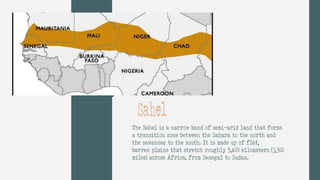 The Sahel is a narrow band of semi-arid land that forms
a transition zone between the Sahara to the north and
the savannas to the south. It is made up of flat,
barren plains that stretch roughly 5,400 kilometers (3,300
miles) across Africa, from Senegal to Sudan.
Sahel
 